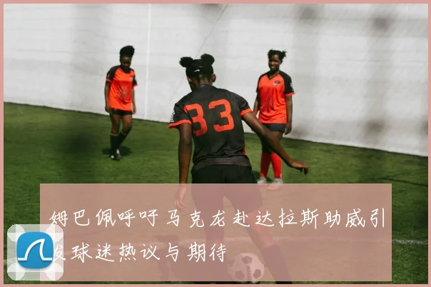 姆巴佩呼吁马克龙赴达拉斯助威引发球迷热议与期待