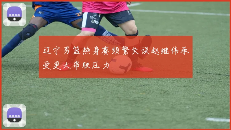 辽宁男篮热身赛频繁失误赵继伟承受更大串联压力