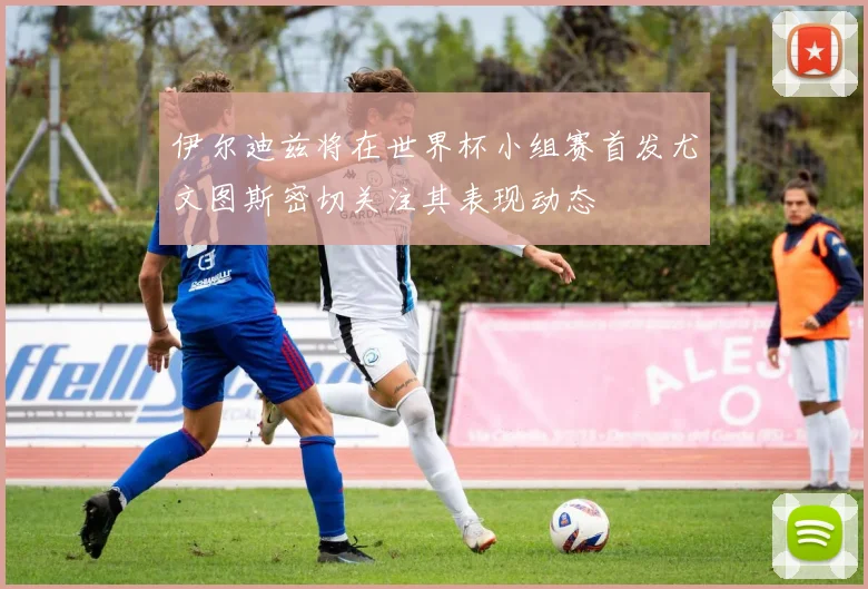 伊尔迪兹将在世界杯小组赛首发尤文图斯密切关注其表现动态