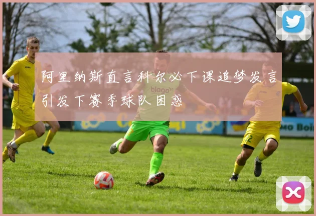 阿里纳斯直言科尔必下课追梦发言引发下赛季球队困惑