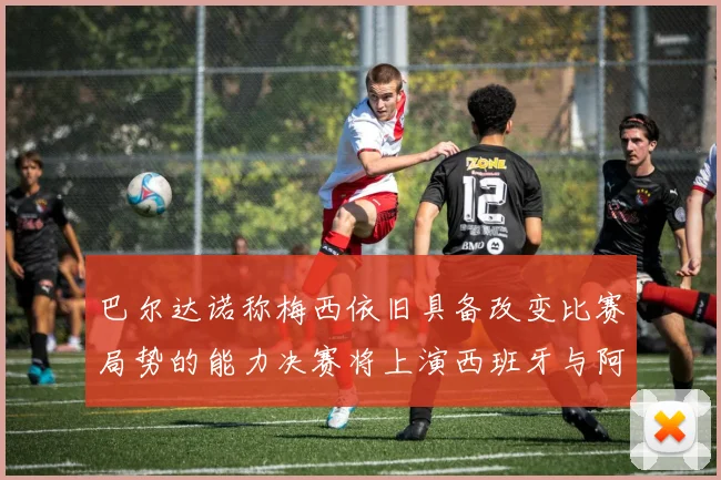 巴尔达诺称梅西依旧具备改变比赛局势的能力决赛将上演西班牙与阿根廷的对决