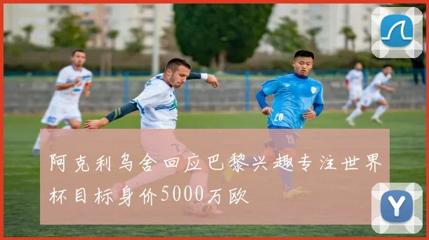 阿克利乌舍回应巴黎兴趣专注世界杯目标身价5000万欧