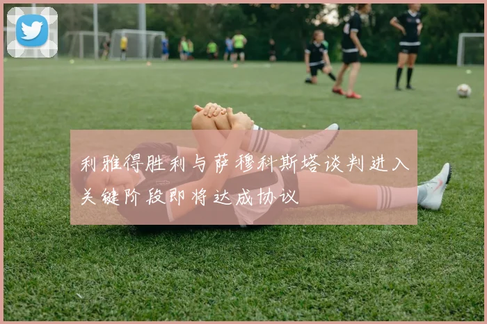 利雅得胜利与萨穆科斯塔谈判进入关键阶段即将达成协议