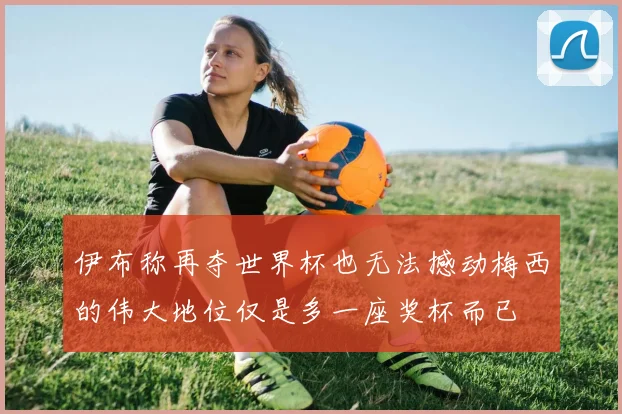 伊布称再夺世界杯也无法撼动梅西的伟大地位仅是多一座奖杯而已