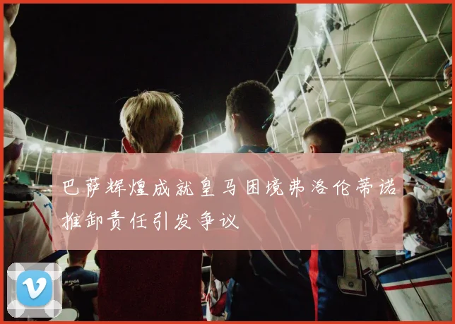 巴萨辉煌成就皇马困境弗洛伦蒂诺推卸责任引发争议