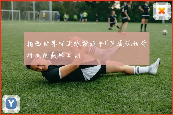 梅西世界杯进球数追平C罗展现传奇对决的巅峰时刻