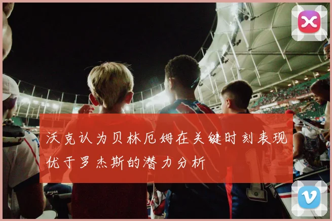 沃克认为贝林厄姆在关键时刻表现优于罗杰斯的潜力分析