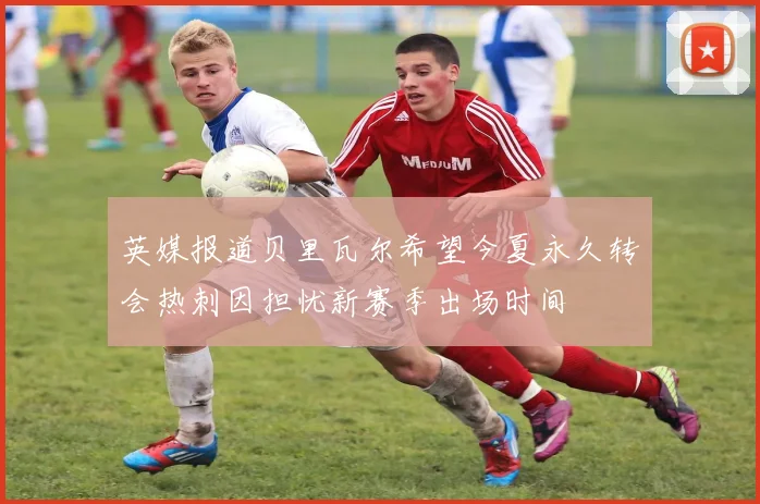英媒报道贝里瓦尔希望今夏永久转会热刺因担忧新赛季出场时间