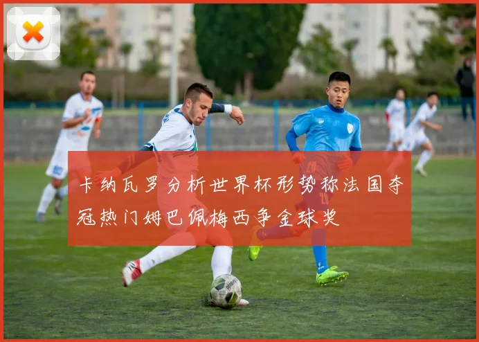 卡纳瓦罗分析世界杯形势称法国夺冠热门姆巴佩梅西争金球奖