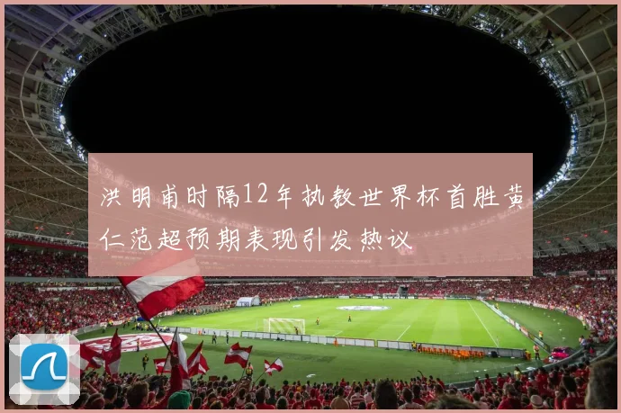 洪明甫时隔12年执教世界杯首胜黄仁范超预期表现引发热议