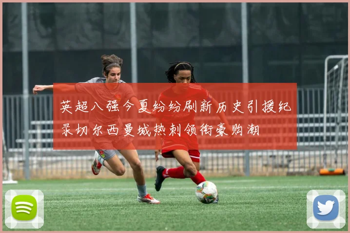 英超八强今夏纷纷刷新历史引援纪录切尔西曼城热刺领衔豪购潮