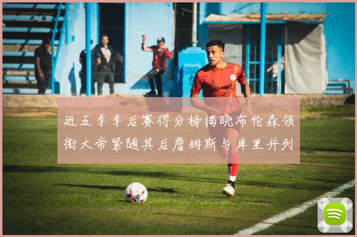 近五季季后赛得分榜揭晓布伦森领衔大帝紧随其后詹姆斯与库里并列第四