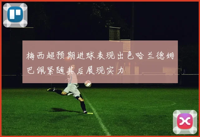 梅西超预期进球表现出色哈兰德姆巴佩紧随其后展现实力