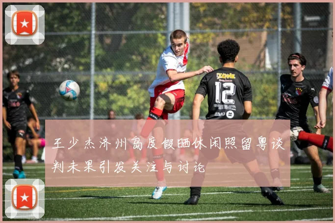 王少杰济州岛度假晒休闲照留粤谈判未果引发关注与讨论