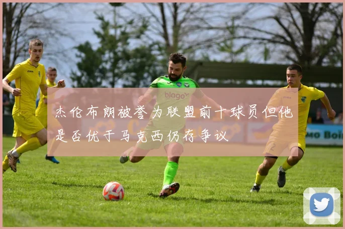 杰伦布朗被誉为联盟前十球员但他是否优于马克西仍存争议