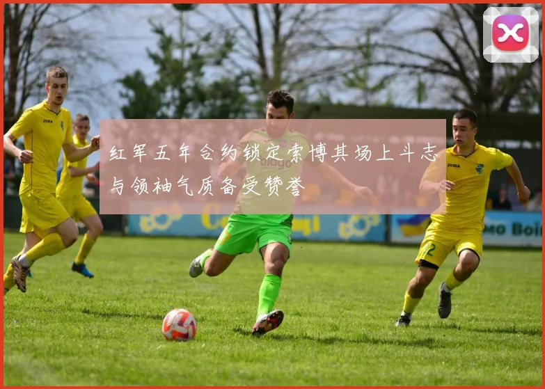 红军五年合约锁定索博其场上斗志与领袖气质备受赞誉