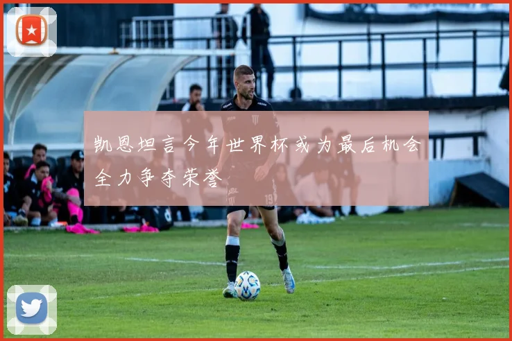 凯恩坦言今年世界杯或为最后机会全力争夺荣誉