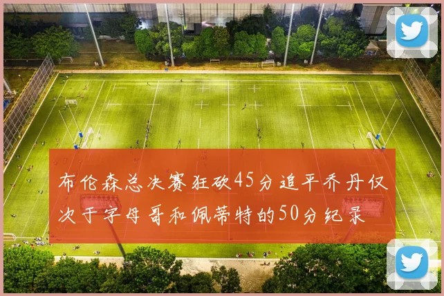 布伦森总决赛狂砍45分追平乔丹仅次于字母哥和佩蒂特的50分纪录