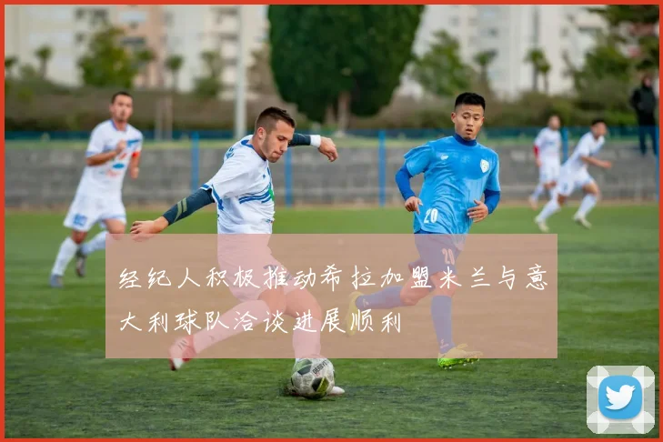 经纪人积极推动希拉加盟米兰与意大利球队洽谈进展顺利