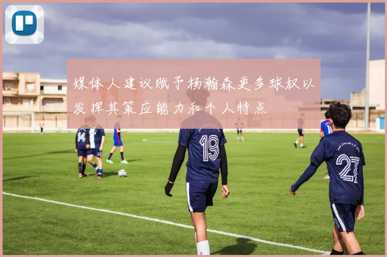 媒体人建议赋予杨瀚森更多球权以发挥其策应能力和个人特点