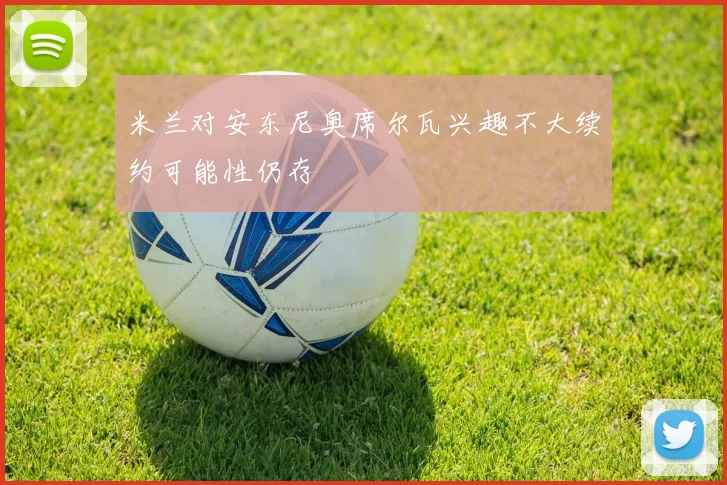 米兰对安东尼奥席尔瓦兴趣不大续约可能性仍存