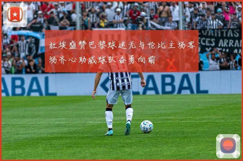 杜埃盛赞巴黎球迷无与伦比主场客场齐心助威球队奋勇向前