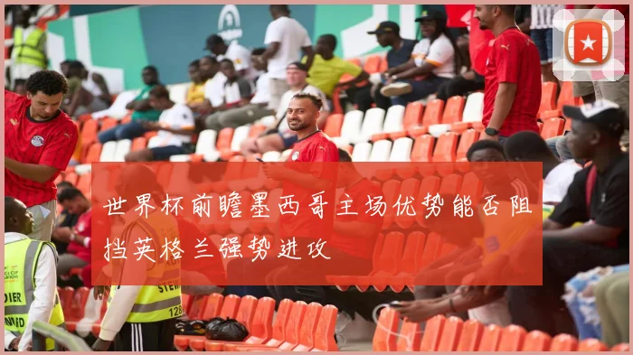 世界杯前瞻墨西哥主场优势能否阻挡英格兰强势进攻
