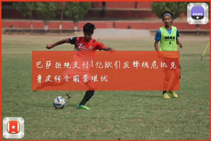 巴萨拒绝支付1亿欧引发锋线危机克鲁皮转会前景堪忧