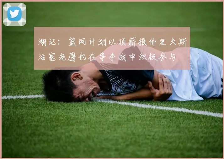 湖记：篮网计划以顶薪报价里夫斯活塞老鹰也在争夺战中积极参与