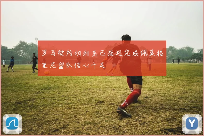 罗马续约切利克已接近完成佩莱格里尼留队信心十足