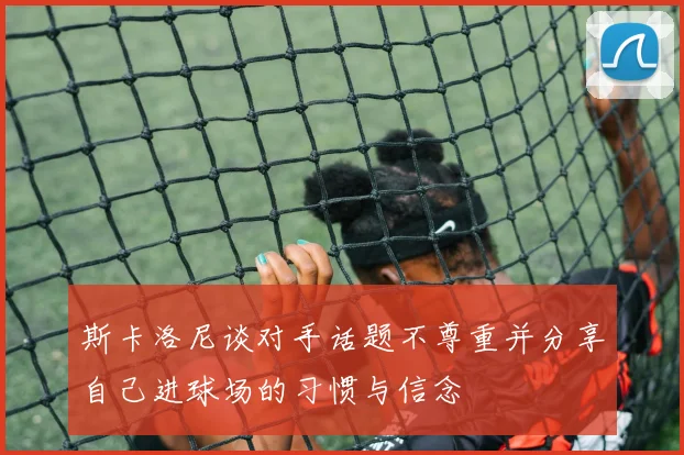 斯卡洛尼谈对手话题不尊重并分享自己进球场的习惯与信念