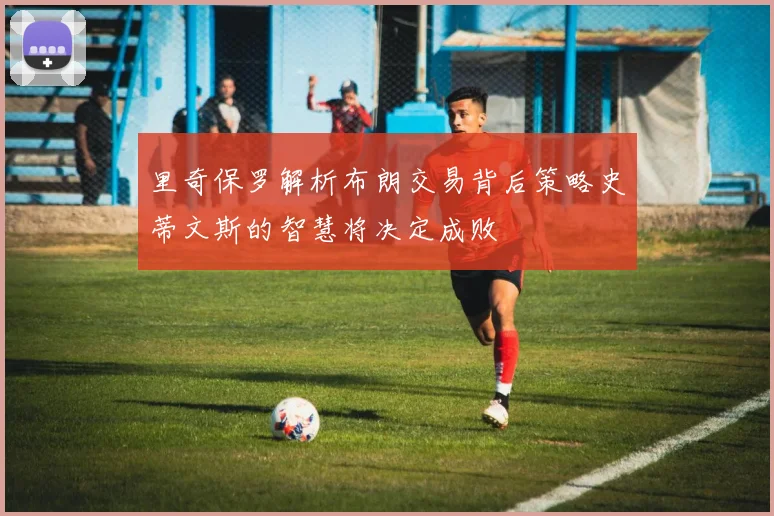 里奇保罗解析布朗交易背后策略史蒂文斯的智慧将决定成败