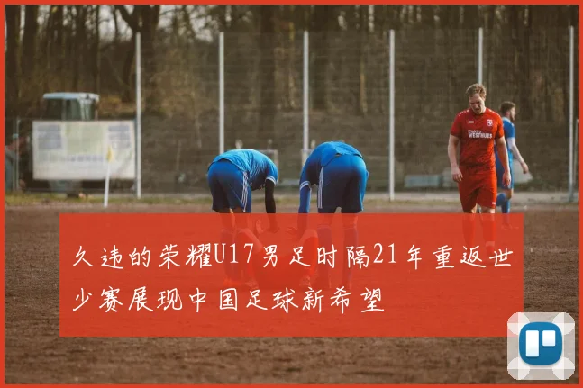久违的荣耀U17男足时隔21年重返世少赛展现中国足球新希望