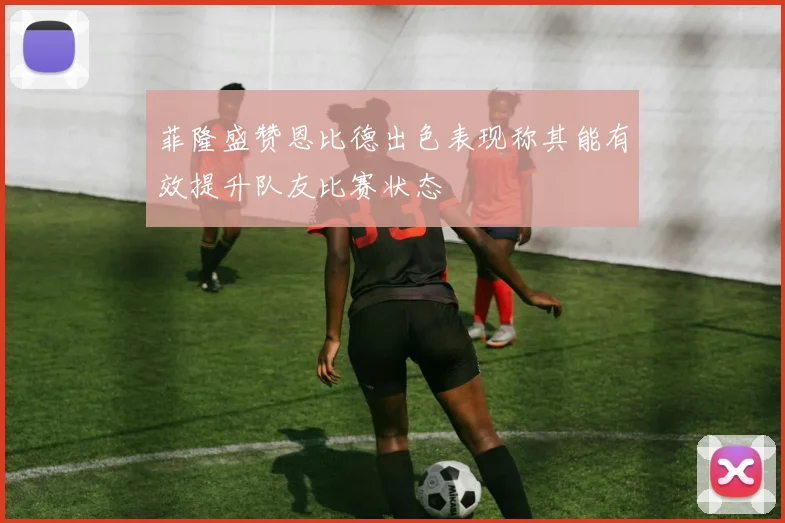 菲隆盛赞恩比德出色表现称其能有效提升队友比赛状态
